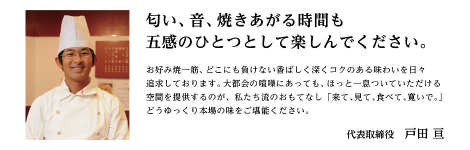 匂い、音、焼きあがる時間も五感のひとつとして楽しんでください。お好み焼一筋、どこにも負けない香ばしく深くコクのある味わいを日々追求しております。大都会の喧噪にあっても、ほっと一息ついていただける空間を提供するのが、私たち流のおもてなし「来て、見て、食べて、寛いで。」どうゆっくり本場の味をご堪能ください。代表取締役　戸田 亘